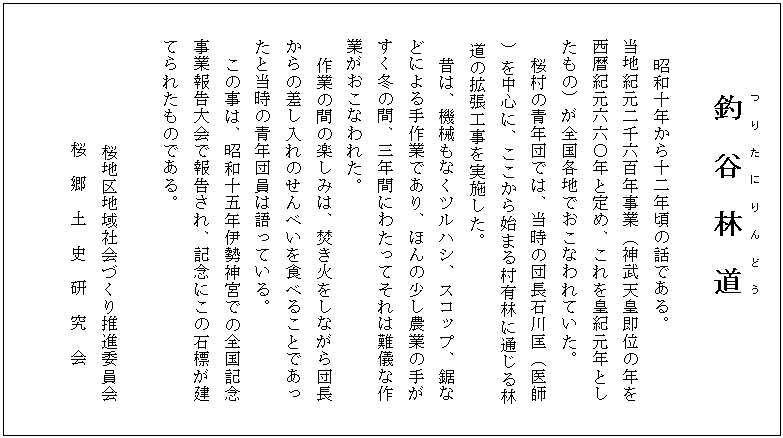 釣　谷　林　道(つりたにりんどう)
　
    昭和十年から十二年頃の話である。
　　当地紀元二千六百年事業（神武天皇即位の年を
　　西暦紀元六六〇年と定め、これを皇紀元年とし
　　たもの）が全国各地でおこなわれていた。
   　 桜村の青年団では、当時の団長石川匡（医師
）を中心に、ここから始まる村有林に通じる林
道の拡張工事を実施した。　　
  　  昔は、機械もなくツルハシ、スコップ、鋸な
　　どによる手作業であり、ほんの少し農業の手が
　　すく冬の間、三年間にわたってそれは難儀な作
　　業がおこなわれた。
  　  作業の間の楽しみは、焚き火をしながら団長
　　からの差し入れのせんべいを食べることであっ
　　たと当時の青年団員は語っている。
　この事は、昭和十五年伊勢神宮での全国記念
　　事業報告大会で報告され、記念にこの石標が建
　　てられたものである。

          　 　 桜地区地域社会づくり推進委員会
　　　　　　　桜　郷　土　史　研　究　会

