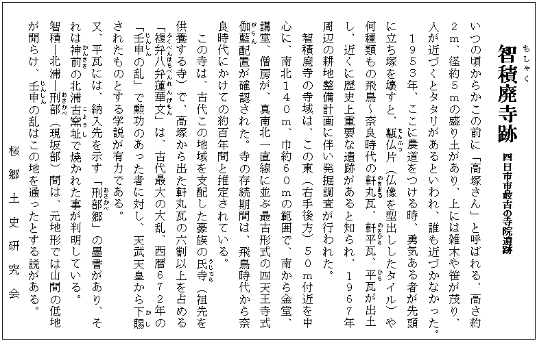 智積(ちしゃく)廃寺跡　四日市市最古の寺院遺跡
いつの頃からかこの前に「高塚さん」と呼ばれる、高さ約
２ｍ、径約５ｍの盛り土があり、上には雑木や笹が茂り、
人が近づくとタタリがあるといわれ、誰も近づかなかった。
１９５３年、ここに農道をつける時、勇気ある者が先頭
に立ち塚を壊すと、甎仏(せんぶつ)片（仏像を型出ししたタイル）や
何種類もの飛鳥～奈良時代の軒(のき)丸(まる)瓦、軒(のき)平(ひら)瓦、平(ひら)瓦が出土
し、近くに歴史上重要な遺跡があると知られ、１９６７年
周辺の耕地整備計画に伴い発掘調査が行われた。
智積廃寺の寺域は、この東（右手後方）５０ｍ付近を中
　 心に、南北１４０ｍ、巾約６０ｍの範囲で、南から金堂、
　 講堂、僧房が、真南北一直線に並ぶ最古形式の四天王寺式
　 伽藍(がらん)配置が確認された。寺の存続期間は、飛鳥時代から奈
　 良時代にかけての約百年間と推定されている。
　　 この寺は、古代この地域を支配した豪族の氏寺(うじでら)（祖先を
　 供養する寺）で、高塚から出た軒丸瓦の六割以上を占める
　 「複弁八(ふくべんはち)弁(べん)蓮華(れんげ)文(もん)」は、古代最大の大乱、西暦６７２年の
　 「壬申(じんしん)の乱」で勲功のあった者に対し、天武天皇から下賜(かし)
　 されたものとする学説が有力である。
　 又、平瓦には、納入先を示す「刑部(おさかべ)郷」の墨書があり、そ
　 れは神前(かんざき)の北浦古窯(こよう)址(し)で焼かれた事が判明している。
　 智積―北浦―刑部(おさかべ)（現坂部）間は、元地形では山間の低地
　 が開らけ、壬申(じんしん)の乱はこの地を通ったとする説がある。
　　　　　　　　　　桜　郷　土　史　研　究　会


   
              　桜地区地域社会づくり推進委員会
              　桜  郷  土  史  研  究  会

