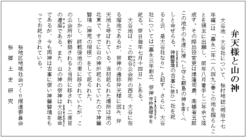 弁天様と山の神
　大谷池・大谷社について、桜村地誌(明治十七
年編)は「嘉永二年(一八四九)春この池を掘らんこ
とを領主に出願し、同年八月着手し二年余で落　　
　　成す。その際出役官吏は津藩司農、高橋省五郎　
　　この池水の永遠に潦へし守と厳島の神を斎(いつ)くべ　
　　しと命ぜらる。神籬磐境(ひもろぎいわさか)の古事に倣(なら)ひ一社を祀　
　　ると云、是大谷社なり」と記す。さらに、大谷　
社については｢嘉永三年創立、祭神市杵島姫命(いちきしまひめのみこと)を
祀る。祭日毎年七月十四日」とある。
  　　大谷池は、この乾谷(いんだに)公会所の西北、大谷に在
　　る溜池であるが、祭神の通称弁天様に因(ちな)み、弁
　　天池と呼ばれている。当初祀られた場所は池の
　　北東で、すでに山の神が祀られていたので神籬
　　磐境（神苑の垣根）をして祀られた。
  　　しかし、終戦後池の南に移されていたが、こ
　　の公会所が新築されると当所に移され、二度目
　　の遷座(せんざ)である。また、山の神の祭神は大山祗命(おおやまつみのみこと)
　　であるが、今も両神は古事に倣い神籬磐境をも
ってお祀りされている。

           　 　桜地区地域社会づくり推進委員会
           　 　桜　郷　土　史　研　究　
