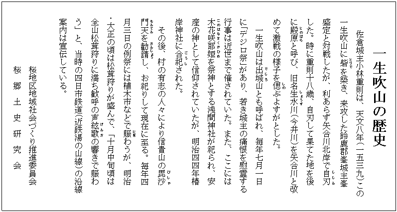 一生吹山の歴史
     　佐倉城主小林重則は、天文八年(一五三九)この
  　一生吹山に砦(とりで)を築き、来攻した鈴鹿郡峯城主峯
 　 盛定と対戦したが、利あらず矢合川北岸で自刃(じじん)
  　した。時に重則十八歳、自刃して果てた地を後
  　に殿原(とのはら)と呼び、旧名生水(しょうず)川(今井川)を矢合川と改
  　めて激戦の様子を偲(しの)ぶよすがとした。
    　一生吹山は出城(でじろ)山とも呼ばれ、毎年七月一日
  　に｢デジロ祭｣があり、若き城主の痛恨を慰霊する
  　行事は近世まで催されていた。また、ここには
  　木花咲耶姫(このはなさくやひめ)を祭神とする浅間神社が祀られ、安
  　産の神として信仰されていたが、明治四四年椿
  　岸神社に合祀(ごうし)された。
    　その後、村の有志の人々により信貴山の毘沙(びしゃ)
  　門天(もんてん)を勧請(かんじょう)し、お祀りして現在に至る。毎年四
  　月三日の例祭には植木市などで賑(にぎ)わうが、明治
・大正の頃は松茸狩りが盛んで、「十月中旬頃は
 　全山松茸狩りに満ち歓呼の声絃歌(げんか)の響きで賑わ
 　う」と、当時の四日市鉄道(近鉄湯の山線)の沿線
 　案内は宣伝している。

           　　 桜地区地域社会づくり推進委員会
           　　桜  郷  土  史  研  究  会

