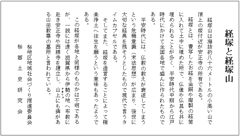 経塚と経塚山
経塚山は海抜約八十六メートルの小高い山で
頂上の塚付近が安正寺の所有である。
経塚とは、書写したお経を金銅や陶製の経筒
に入れて土中に埋めた所で、仏像や仏具も共に
埋められることが多く、平安時代中期から江戸
時代にかけて全国各地で盛んに作られたもので
ある。
平安時代には、仏教の教えが衰退してしまう
という危機意識(末法思想)が広まり、後世に
大切な経典を残そうとしたもので現代で言うタ
イムカプセルである。
そしてまた、経塚を造営することによって極
楽浄土へ往生を願うという意味もあったようで
ある。
この経塚が各地と同様のものかは不明である
が、一説には遠く滋賀県から伊勢の地へ布教に
赴き安正寺や西勝寺を建立し、山上(やまじょ)にも碑があ
る山田教尊の墓所と言われている。
桜地区地域社会づくり推進委員会
桜 郷 土 史 研 究 会