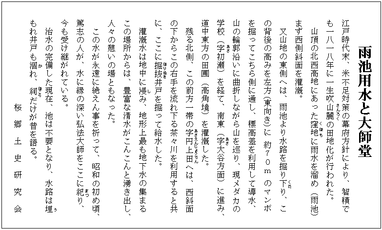 雨池用水と大師堂
江戸時代末、米不足対策の幕府方針により、智積で
も一八一八年に一生吹山麓(さんろく)の田地化が行われた。
山頂の北西高地にあった窪地(くぼち)に雨水を溜め（雨池）
まず西側斜面を灌漑。
又山地の東側へは、雨池より水路を掘り下(くだ)り、こ
の背後の高みを左方（東向き）に 約７０ｍ のマンボ
を掘ってこちら側に通し、標高差を利用して導水、
山の輪郭沿いに曲折しながら山を巡り、現メダカの
学校（字(あざ)初瀬）を経て、南東（字(あざ)大谷方面）に進み、
道中東方の田圃（高角境）を灌漑した。
　残る北側、この前方一帯の字(あざ)円上(えんじょう)田(でん)へは、西斜面
の下からこの右手を流れ下る茶々川を利用すると共
に、ここに掘抜(ほりぬき)井戸を掘って給水した。
　灌漑水は地中に浸(し)み、地形上最も地下水の集まる
この場所からは、豊富な清水がこんこんと湧き出し、
人々の憩いの場ともなった。
　この水が永遠に絶えん事を祈って、昭和の初め頃、
篤志の人が、水に縁の深い弘法大師をここに祀(まつ)り、
今も受け継がれている。
　治水の完備した現在、池は不要となり、水路は埋(う)
もれ井戸も涸(か)れ、祠(ほこら)だけが昔を語る。
　　　　　　　　　　桜　郷　土　史　研　究　会
