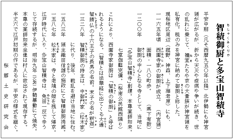 智積御厨(ちしゃくみくりや)と多宝山智積寺
平安中期（凡そ西暦九五〇年以降）北伊勢にも神宮
領が広がるが、折から天災や疫病や争いが続き、世
の乱れに乗じて、禰宜(ねぎ)たちや京の大貴族が神宮領を
私有化。税のみを神宮に納めて御厨(みくりや)と称した。
現桜地区周辺（菰野、神森、上下海老原）にも、
一一六五年頃　西園(さいおん)寺家(じけ)の御厨(みくりや)が成立。 （内宮領）
　　　　　　　面積・一八〇町歩。   （県下有数）
一二〇〇年    御厨(みくりや)の中心となる寺として、当地に
「多宝山智積(ちしゃく)寺」創建。本尊薬師如来。
七堂伽藍完備。（桜南公民館西隣り）
これにより、西園寺家御厨は「智積(ちしゃく)の御(み)厨(くりや)」と呼ば
れるようになる。（智積とは法華経に出てくる大通(だいつう)
智(ち)勝仏(しょうぶつ)の十六王子の長男の名前。末子の名が釈迦(しゃか)）
一三二八年　智積(ちしゃく)御厨(みくりや)の持主は、中御門(なかみかど)家（松木(まつのき)家）
　　　　　　に代り、後年、戦乱を避け当地に住む。
一五八三年　領主織田信(のぶ)雄(かつ)の施政にて智積御厨消滅。
一五八七年　松木(まつのき)家は、寺と老境の姫を残して帰京。
江戸時代に入り、多宝山智積寺は、免田(めんでん)一反で辛う
じて存続するが、明治九年（一八七六）伊勢暴動にて焼失。
本尊の薬師如来坐像は村人に救出されて現存する。
半丈六で江戸初期の作であるが、平安の様式を継ぐ。
　　　　　　　　　　桜　郷　土　史　研　究　会
