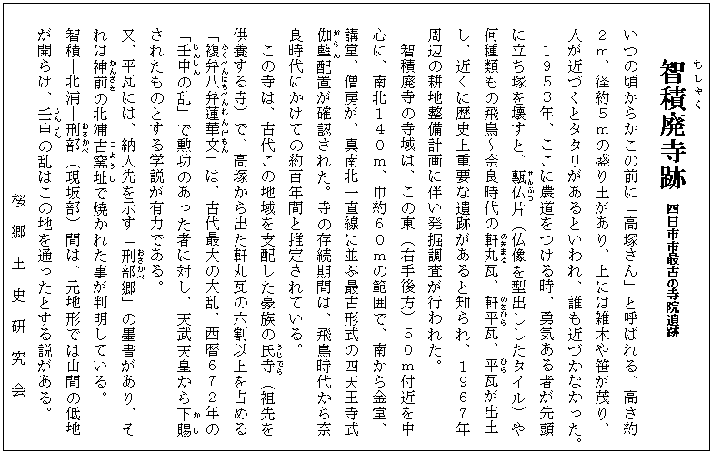 智積(ちしゃく)廃寺跡 四日市市最古の寺院遺跡
いつの頃からかこの前に「高塚さん」と呼ばれる、高さ約
2m、径約5mの盛り土があり、上には雑木や笹が茂り、
人が近づくとタタリがあるといわれ、誰も近づかなかった。
1953年、ここに農道をつける時、勇気ある者が先頭
に立ち塚を壊すと、甎仏(せんぶつ)片(仏像を型出ししたタイル)や
何種類もの飛鳥~奈良時代の軒(のき)丸(まる)瓦、軒(のき)平(ひら)瓦、平(ひら)瓦が出土
し、近くに歴史上重要な遺跡があると知られ、1967年
周辺の耕地整備計画に伴い発掘調査が行われた。
智積廃寺の寺域は、この東(右手後方)50m付近を中
心に、南北140m、巾約60mの範囲で、南から金堂、
講堂、僧房が、真南北一直線に並ぶ最古形式の四天王寺式
伽藍(がらん)配置が確認された。寺の存続期間は、飛鳥時代から奈
良時代にかけての約百年間と推定されている。
この寺は、古代この地域を支配した豪族の氏寺(うじでら)(祖先を
供養する寺)で、高塚から出た軒丸瓦の六割以上を占める
「複弁八(ふくべんはち)弁(べん)蓮華(れんげ)文(もん)」は、古代最大の大乱、西暦672年の
「壬申(じんしん)の乱」で勲功のあった者に対し、天武天皇から下賜(かし)
されたものとする学説が有力である。
又、平瓦には、納入先を示す「刑部(おさかべ)郷」の墨書があり、そ
れは神前(かんざき)の北浦古窯(こよう)址(し)で焼かれた事が判明している。
智積―北浦―刑部(おさかべ)(現坂部)間は、元地形では山間の低地
が開らけ、壬申(じんしん)の乱はこの地を通ったとする説がある。
桜 郷 土 史 研 究 会
桜地区地域社会づくり推進委員会
桜 郷 土 史 研 究 会