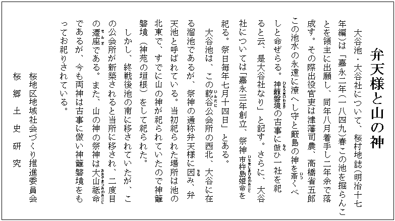 弁天様と山の神
大谷池・大谷社について、桜村地誌(明治十七
年編)は「嘉永二年(一八四九)春この池を掘らんこ
とを領主に出願し、同年八月着手し二年余で落
成す。その際出役官吏は津藩司農、高橋省五郎
この池水の永遠に潦へし守と厳島の神を斎(いつ)くべ
しと命ぜらる。神籬磐境(ひもろぎいわさか)の古事に倣(なら)ひ一社を祀
ると云、是大谷社なり」と記す。さらに、大谷
社については「嘉永三年創立、祭神市杵島姫命(いちきしまひめのみこと)を
祀る。祭日毎年七月十四日」とある。
大谷池は、この乾谷(いんだに)公会所の西北、大谷に在
る溜池であるが、祭神の通称弁天様に因(ちな)み、弁
天池と呼ばれている。当初祀られた場所は池の
北東で、すでに山の神が祀られていたので神籬
磐境(神苑の垣根)をして祀られた。
しかし、終戦後池の南に移されていたが、こ
の公会所が新築されると当所に移され、二度目
の遷座(せんざ)である。また、山の神の祭神は大山祗命(おおやまつみのみこと)
であるが、今も両神は古事に倣い神籬磐境をも
ってお祀りされている。
桜地区地域社会づくり推進委員会
桜 郷 土 史 研 究