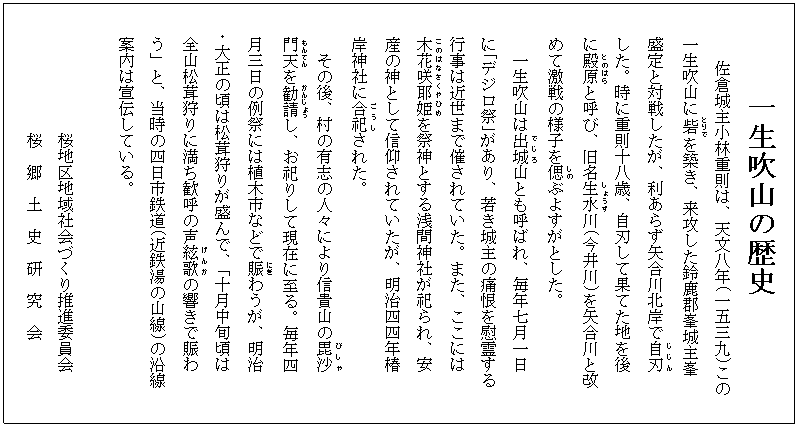 一生吹山の歴史
佐倉城主小林重則は、天文八年(一五三九)この
一生吹山に砦(とりで)を築き、来攻した鈴鹿郡峯城主峯
盛定と対戦したが、利あらず矢合川北岸で自刃(じじん)
した。時に重則十八歳、自刃して果てた地を後
に殿原(とのはら)と呼び、旧名生水(しょうず)川(今井川)を矢合川と改
めて激戦の様子を偲(しの)ぶよすがとした。
一生吹山は出城(でじろ)山とも呼ばれ、毎年七月一日
に「デジロ祭」があり、若き城主の痛恨を慰霊する
行事は近世まで催されていた。また、ここには
木花咲耶姫(このはなさくやひめ)を祭神とする浅間神社が祀られ、安
産の神として信仰されていたが、明治四四年椿
岸神社に合祀(ごうし)された。
その後、村の有志の人々により信貴山の毘沙(びしゃ)
門天(もんてん)を勧請(かんじょう)し、お祀りして現在に至る。毎年四
月三日の例祭には植木市などで賑(にぎ)わうが、明治
・大正の頃は松茸狩りが盛んで、「十月中旬頃は
全山松茸狩りに満ち歓呼の声絃歌(げんか)の響きで賑わ
う」と、当時の四日市鉄道(近鉄湯の山線)の沿線
案内は宣伝している。
桜地区地域社会づくり推進委員会
桜 郷 土 史 研 究 会