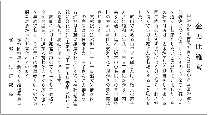 金 刀 比 羅 宮
斧研の山中吉五郎さんは日頃から四国の金刀
比羅宮を深く信仰していたので、金刀比羅さん
を近くにお祀りしたいと念願していました。今
の社の付近は、樹木が少なく見晴らしのよい四
国の本山のたたずまいによく似ており、此の地
を借りて金刀比羅さんをお祀りすることにしま
した。
庭師でもある山中吉五郎さんは、数人の弟子
と共に昭和六年八月十三日工事にかかり、四年
余りの歳月と延べ人数六〇〇名以上の青年団や
村の方々の奉仕に支えられ日頃からの夢を実現
させました。
完成祝いは昭和十年十月十日盛大に催され、
一の鳥居は後日清水力、浜子さんご夫妻より、
石灯籠は山麓に鎮座されていた稲荷神社(椿岸神
社に合祀)に坊主尾の氏子一同より奉納されたも
のを奉納し、現在に至っております。
四国の金刀比羅宮は海の守り神として有名で
全国の漁業、海運業に携わる人々から広く信仰
を集めており、その昔には伊勢参りについで参
詣者が多かったと言われています
桜地区地域社会づくり推進委員会
桜 郷 土 史 研 究 会