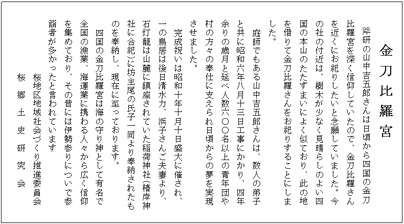  金 刀 比 羅 宮
　　　斧研の山中吉五郎さんは日頃から四国の金刀
　　比羅宮を深く信仰していたので、金刀比羅さん
　　を近くにお祀りしたいと念願していました。今
　　の社の付近は、樹木が少なく見晴らしのよい四
　　国の本山のたたずまいによく似ており、此の地
　　を借りて金刀比羅さんをお祀りすることにしま
　　した。
  　　庭師でもある山中吉五郎さんは、数人の弟子
　　と共に昭和六年八月十三日工事にかかり、四年
　　余りの歳月と延べ人数六〇〇名以上の青年団や
　　村の方々の奉仕に支えられ日頃からの夢を実現
　　させました。
  　　完成祝いは昭和十年十月十日盛大に催され、
　　一の鳥居は後日清水力、浜子さんご夫妻より、
　　石灯籠は山麓に鎮座されていた稲荷神社(椿岸神
　　社に合祀)に坊主尾の氏子一同より奉納されたも
　　のを奉納し、現在に至っております。
  　　四国の金刀比羅宮は海の守り神として有名で
　　全国の漁業、海運業に携わる人々から広く信仰
　　を集めており、その昔には伊勢参りについで参
　　詣者が多かったと言われています
            　　桜地区地域社会づくり推進委員会
            　　桜　郷　土　史　研　究　会

