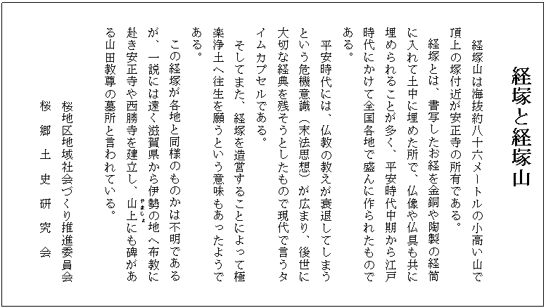  経塚と経塚山

　経塚山は海抜約八十六メートルの小高い山で
　　頂上の塚付近が安正寺の所有である。
　　経塚とは、書写したお経を金銅や陶製の経筒
　　に入れて土中に埋めた所で、仏像や仏具も共に
　　埋められることが多く、平安時代中期から江戸
　　時代にかけて全国各地で盛んに作られたもので
　　ある。
　平安時代には、仏教の教えが衰退してしまう
　　という危機意識（末法思想）が広まり、後世に
　　大切な経典を残そうとしたもので現代で言うタ
　　イムカプセルである。
　そしてまた、経塚を造営することによって極
　　楽浄土へ往生を願うという意味もあったようで
　　ある。
　　この経塚が各地と同様のものかは不明である
　　が、一説には遠く滋賀県から伊勢の地へ布教に
　　赴き安正寺や西勝寺を建立し、山上(やまじょ)にも碑があ
　　る山田教尊の墓所と言われている。

            　　桜地区地域社会づくり推進委員会
　　　　　　　　桜　郷　土　史　研　究　会

