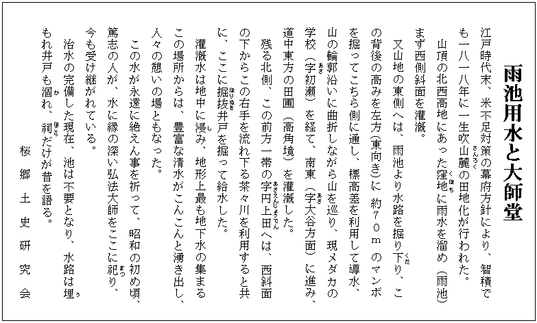 雨池用水と大師堂
江戸時代末、米不足対策の幕府方針により、智積で
も一八一八年に一生吹山麓(さんろく)の田地化が行われた。
山頂の北西高地にあった窪地(くぼち)に雨水を溜め(雨池)
まず西側斜面を灌漑。
又山地の東側へは、雨池より水路を掘り下(くだ)り、こ
の背後の高みを左方(東向き)に 約70m のマンボ
を掘ってこちら側に通し、標高差を利用して導水、
山の輪郭沿いに曲折しながら山を巡り、現メダカの
学校(字(あざ)初瀬)を経て、南東(字(あざ)大谷方面)に進み、
道中東方の田圃(高角境)を灌漑した。
残る北側、この前方一帯の字(あざ)円上(えんじょう)田(でん)へは、西斜面
の下からこの右手を流れ下る茶々川を利用すると共
に、ここに掘抜(ほりぬき)井戸を掘って給水した。
灌漑水は地中に浸(し)み、地形上最も地下水の集まる
この場所からは、豊富な清水がこんこんと湧き出し、
人々の憩いの場ともなった。
この水が永遠に絶えん事を祈って、昭和の初め頃、
篤志の人が、水に縁の深い弘法大師をここに祀(まつ)り、
今も受け継がれている。
治水の完備した現在、池は不要となり、水路は埋(う)
もれ井戸も涸(か)れ、祠(ほこら)だけが昔を語る。
桜 郷 土 史 研 究 会